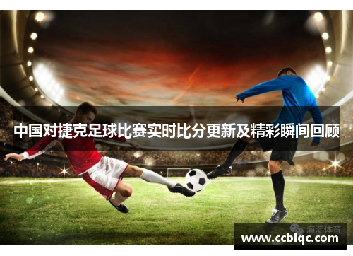 中国对捷克足球比赛实时比分更新及精彩瞬间回顾